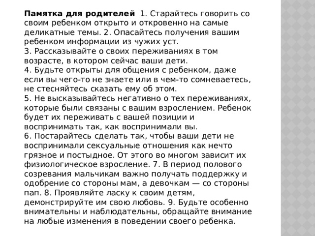 Памятка для родителей 1. Старайтесь говорить со своим ребенком открыто и откровенно на самые деликатные темы. 2. Опасайтесь получения вашим ребенком информации из чужих уст. 3. Рассказывайте о своих переживаниях в том возрасте, в котором сейчас ваши дети. 4. Будьте открыты для общения с ребенком, даже если вы чего-то не знаете или в чем-то сомневаетесь, не стесняйтесь сказать ему об этом. 5. Не высказывайтесь негативно о тех переживаниях, которые были связаны с вашим взрослением. Ребенок будет их переживать с вашей позиции и воспринимать так, как воспринимали вы. 6. Постарайтесь сделать так, чтобы ваши дети не воспринимали сексуальные отношения как нечто грязное и постыдное. От этого во многом зависит их физиологическое взросление. 7. В период полового созревания мальчикам важно получать поддержку и одобрение со стороны мам, а девочкам — со стороны пап. 8. Проявляйте ласку к своим детям, демонстрируйте им свою любовь. 9. Будьте особенно внимательны и наблюдательны, обращайте внимание на любые изменения в поведении своего ребенка. 
