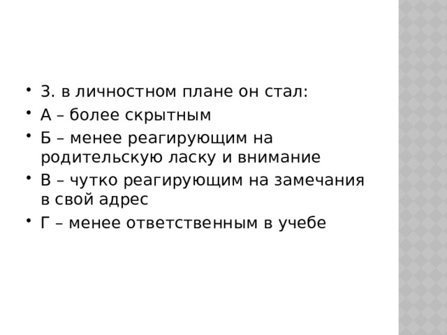 3. в личностном плане он стал: А – более скрытным Б – менее реагирующим на родительскую ласку и внимание В – чутко реагирующим на замечания в свой адрес Г – менее ответственным в учебе 