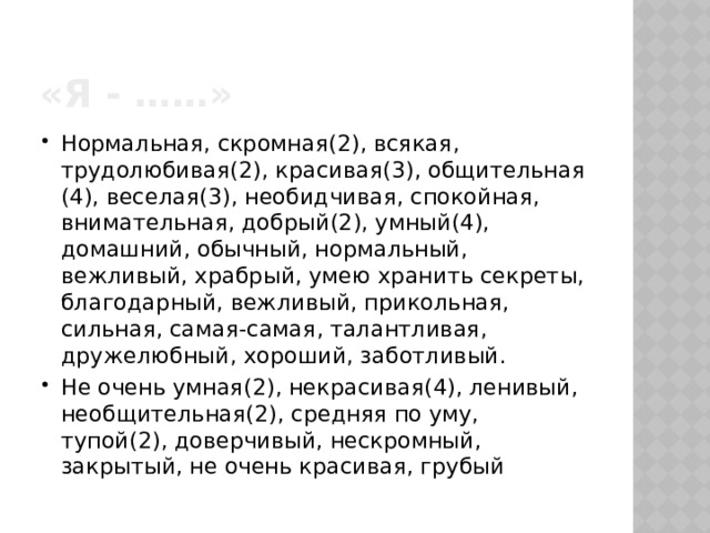 «я - ……» Нормальная, скромная(2), всякая, трудолюбивая(2), красивая(3), общительная (4), веселая(3), необидчивая, спокойная, внимательная, добрый(2), умный(4), домашний, обычный, нормальный, вежливый, храбрый, умею хранить секреты, благодарный, вежливый, прикольная, сильная, самая-самая, талантливая, дружелюбный, хороший, заботливый. Не очень умная(2), некрасивая(4), ленивый, необщительная(2), средняя по уму, тупой(2), доверчивый, нескромный, закрытый, не очень красивая, грубый 
