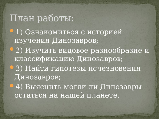 План работы: 1) Ознакомиться с историей изучения Динозавров; 2) Изучить видовое разнообразие и классификацию Динозавров; 3) Найти гипотезы исчезновения Динозавров; 4) Выяснить могли ли Динозавры остаться на нашей планете. 