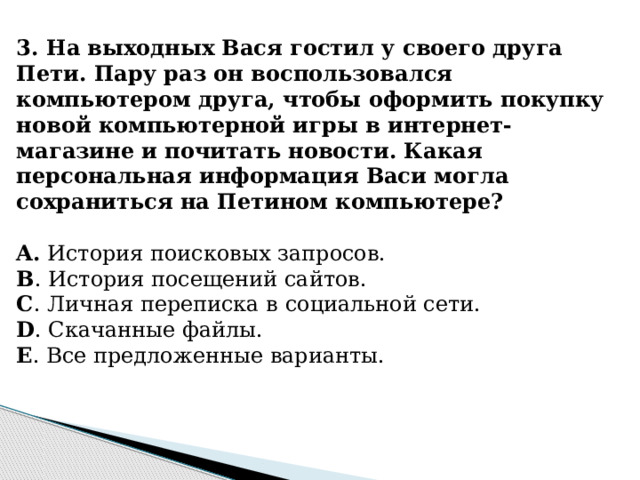 3. На выходных Вася гостил у своего друга Пети. Пару раз он воспользовался компьютером друга, чтобы оформить покупку новой компьютерной игры в интернет-магазине и почитать новости. Какая персональная информация Васи могла сохраниться на Петином компьютере?   A. История поисковых запросов. B . История посещений сайтов. C . Личная переписка в социальной сети. D . Скачанные файлы. E . Все предложенные варианты.  