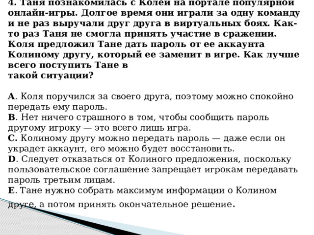 4. Таня познакомилась с Колей на портале популярной онлайн-игры. Долгое время они играли за одну команду и не раз выручали друг друга в виртуальных боях. Как-то раз Таня не смогла принять участие в сражении. Коля предложил Тане дать пароль от ее аккаунта Колиному другу, который ее заменит в игре. Как лучше всего поступить Тане в такой ситуации?   A . Коля поручился за своего друга, поэтому можно спокойно передать ему пароль. B . Нет ничего страшного в том, чтобы сообщить пароль другому игроку — это всего лишь игра. C. Колиному другу можно передать пароль — даже если он украдет аккаунт, его можно будет восстановить. D . Следует отказаться от Колиного предложения, поскольку пользовательское соглашение запрещает игрокам передавать пароль третьим лицам. E . Тане нужно собрать максимум информации о Колином друге, а потом принять окончательное решение .  