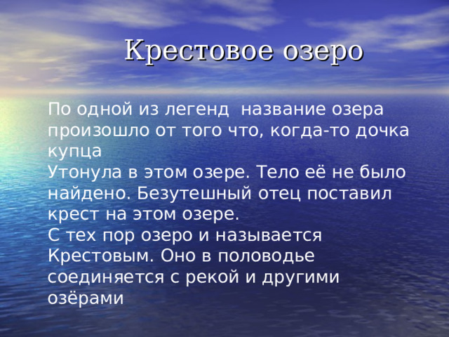  Крестовое озеро По одной из легенд название озера произошло от того что, когда-то дочка купца Утонула в этом озере. Тело её не было найдено. Безутешный отец поставил крест на этом озере. С тех пор озеро и называется Крестовым. Оно в половодье соединяется с рекой и другими озёрами 