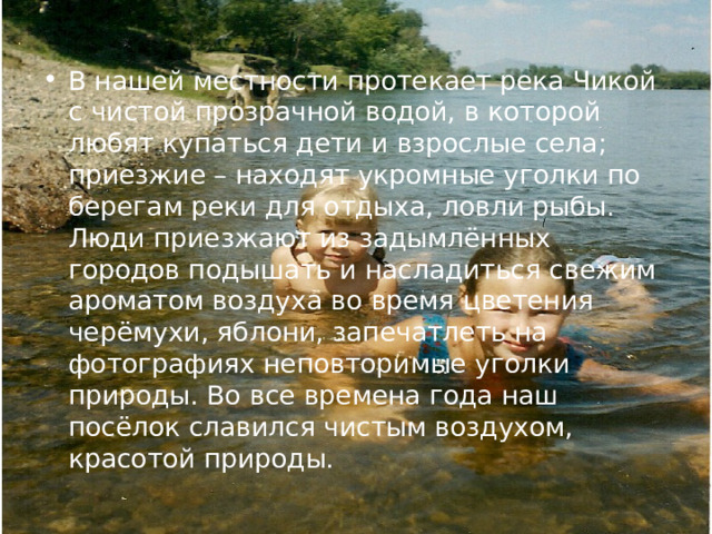 В нашей местности протекает река Чикой с чистой прозрачной водой, в которой любят купаться дети и взрослые села; приезжие – находят укромные уголки по берегам реки для отдыха, ловли рыбы. Люди приезжают из задымлённых городов подышать и насладиться свежим ароматом воздуха во время цветения черёмухи, яблони, запечатлеть на фотографиях неповторимые уголки природы. Во все времена года наш посёлок славился чистым воздухом, красотой природы. 
