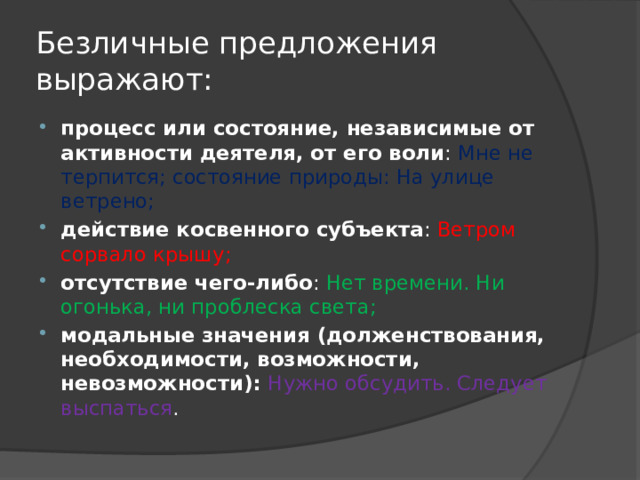 Безличные предложения выражают: процесс или состояние, независимые от активности деятеля, от его воли : Мне не терпится; состояние природы: На улице ветрено; действие косвенного субъекта : Ветром сорвало крышу; отсутствие чего-либо : Нет времени. Ни огонька, ни проблеска света; модальные значения (долженствования, необходимости, возможности, невозможности): Нужно обсудить. Следует выспаться . 