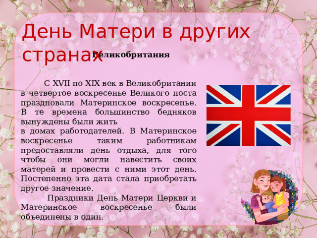 День Матери в других странах  Великобритания    С XVII по XIX век в Великобритании в четвертое воскресенье Великого поста праздновали Материнское воскресенье. В те времена большинство бедняков вынуждены были жить в домах работодателей. В Материнское воскресенье таким работникам предоставляли день отдыха, для того чтобы они могли навестить своих матерей и провести с ними этот день. Постепенно эта дата стала приобретать другое значение.  Праздники День Матери Церкви и Материнское воскресенье были объединены в один. 