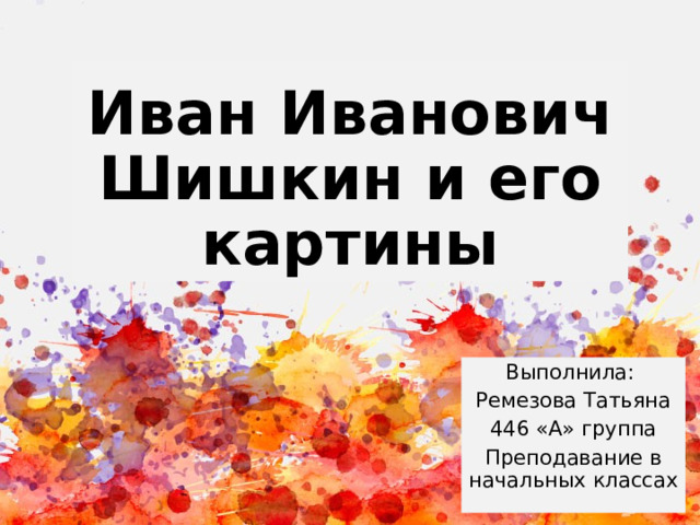 Иван Иванович Шишкин и его картины Выполнила: Ремезова Татьяна 446 «А» группа Преподавание в начальных классах 