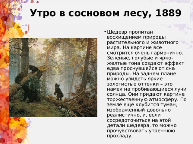 Утро в сосновом лесу, 1889 Шедевр пропитан восхищением природы растительного и животного мира. На картине все смотрится очень гармонично. Зеленые, голубые и ярко-желтые тона создают эффект едва проснувшейся от сна природы. На заднем плане можно увидеть яркие золотистые оттенки – это намек на пробивающиеся лучи солнца. Они придают картине торжественную атмосферу. По земле еще клубится туман, изображенный довольно реалистично, и, если сосредоточиться на этой детали шедевра, то можно прочувствовать утреннюю прохладу. 
