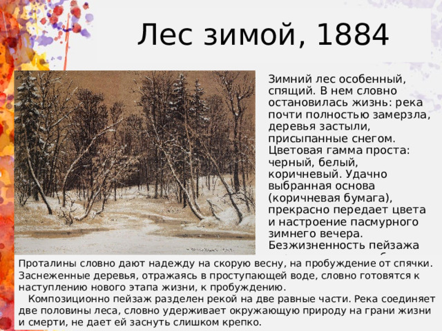 Лес зимой, 1884 Зимний лес особенный, спящий. В нем словно остановилась жизнь: река почти полностью замерзла, деревья застыли, присыпанные снегом. Цветовая гамма проста: черный, белый, коричневый. Удачно выбранная основа (коричневая бумага), прекрасно передает цвета и настроение пасмурного зимнего вечера. Безжизненность пейзажа нарушают лишь небольшие проталины в ледовом ковре речушки, отражающие зимний лес. Проталины словно дают надежду на скорую весну, на пробуждение от спячки. Заснеженные деревья, отражаясь в проступающей воде, словно готовятся к наступлению нового этапа жизни, к пробуждению.  Композиционно пейзаж разделен рекой на две равные части. Река соединяет две половины леса, словно удерживает окружающую природу на грани жизни и смерти, не дает ей заснуть слишком крепко. 