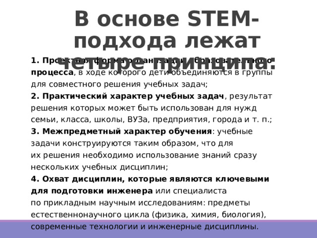 В основе STEM-подхода лежат четыре принципа:   1. Проектная форма организации образовательного процесса , в ходе которого дети объединяются в группы для совместного решения учебных задач;  2. Практический характер учебных задач , результат решения которых может быть использован для нужд семьи, класса, школы, ВУЗа, предприятия, города и т. п.;  3. Межпредметный характер обучения : учебные задачи конструируются таким образом, что для их решения необходимо использование знаний сразу нескольких учебных дисциплин;  4. Охват дисциплин, которые являются ключевыми для подготовки инженера  или специалиста по прикладным научным исследованиям: предметы естественнонаучного цикла (физика, химия, биология), современные технологии и инженерные дисциплины. 