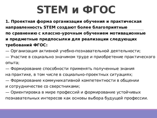 STEM и ФГОС   1. Проектная форма организации обучения и практическая направленность STEM создают более благоприятные по сравнению с классно-урочным обучением мотивационные и предметные предпосылки для реализации следующих требований ФГОС:   — Организация активной учебно-познавательной деятельности;  — Участие в социально значимом труде и приобретение практического опыта;  — Формирование способности применять полученные знания на практике, в том числе в социально-проектных ситуациях;  — Формирование коммуникативной компетентности в общении и сотрудничестве со сверстниками;  — Ориентировка в мире профессий и формирование устойчивых познавательных интересов как основы выбора будущей профессии. 