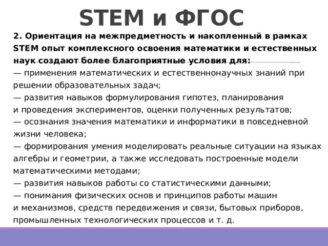 STEM и ФГОС 2. Ориентация на межпредметность и накопленный в рамках STEM опыт комплексного освоения математики и естественных наук создают более благоприятные условия для:  — применения математических и естественнонаучных знаний при решении образовательных задач;  — развития навыков формулирования гипотез, планирования и проведения экспериментов, оценки полученных результатов;  — осознания значения математики и информатики в повседневной жизни человека;  — формирования умения моделировать реальные ситуации на языках алгебры и геометрии, а также исследовать построенные модели математическими методами;  — развития навыков работы со статистическими данными;  — понимания физических основ и принципов работы машин и механизмов, средств передвижения и связи, бытовых приборов, промышленных технологических процессов и т. д. 