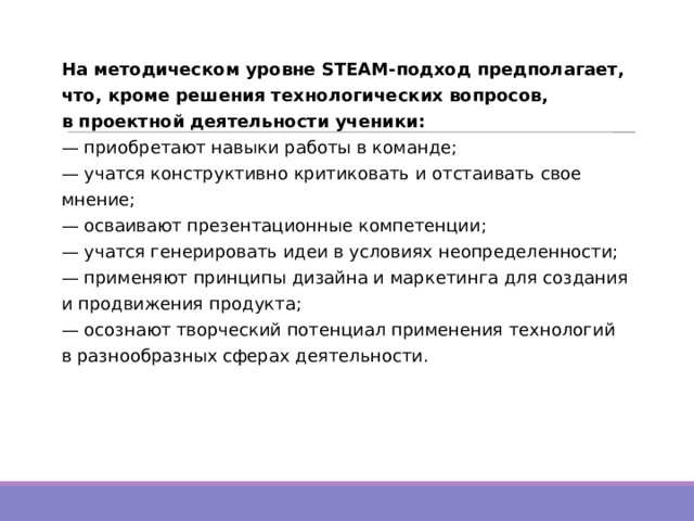 На методическом уровне STEAM-подход предполагает, что, кроме решения технологических вопросов, в проектной деятельности ученики:  — приобретают навыки работы в команде;  — учатся конструктивно критиковать и отстаивать свое мнение;  — осваивают презентационные компетенции;  — учатся генерировать идеи в условиях неопределенности;  — применяют принципы дизайна и маркетинга для создания и продвижения продукта;  — осознают творческий потенциал применения технологий в разнообразных сферах деятельности. 