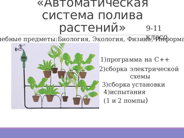 «Автоматическая система полива растений» 9-11 класс Учебные предметы:Биология, Экология, Физика, Информатика 1)программа  на  С++ 2)сборка  электрической  схемы 3)сборка  установки 4)испытания  (1 и 2 помпы ) 