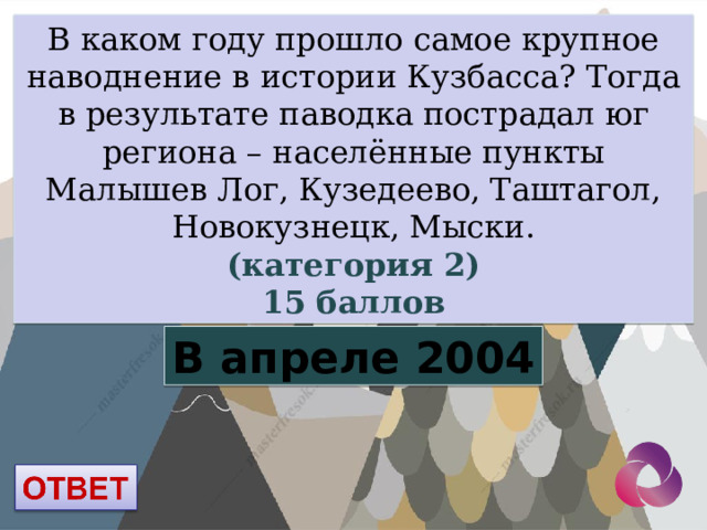 В каком году прошло самое крупное наводнение в истории Кузбасса?  Тогда в результате паводка пострадал юг региона – населённые пункты Малышев Лог, Кузедеево, Таштагол, Новокузнецк, Мыски. (категория 2) 15 баллов В апреле 2004 