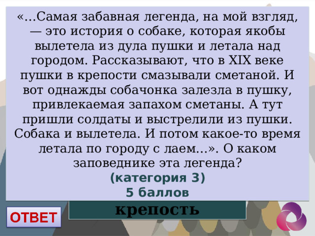 «…Самая забавная легенда, на мой взгляд, — это история о собаке, которая якобы вылетела из дула пушки и летала над городом. Рассказывают, что в XIX веке пушки в крепости смазывали сметаной. И вот однажды собачонка залезла в пушку, привлекаемая запахом сметаны. А тут пришли солдаты и выстрелили из пушки. Собака и вылетела. И потом какое-то время летала по городу с лаем…». О каком заповеднике эта легенда? (категория 3) 5 баллов Кузнецкая крепость 