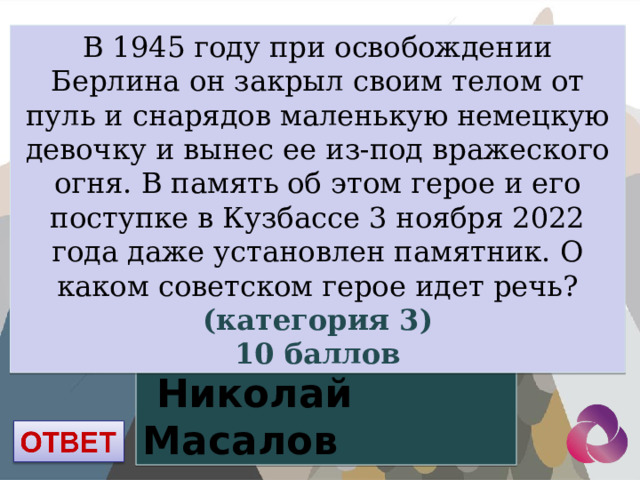 В 1945 году при освобождении Берлина он закрыл своим телом от пуль и снарядов маленькую немецкую девочку и вынес ее из-под вражеского огня. В память об этом герое и его поступке в Кузбассе 3 ноября 2022 года даже установлен памятник. О каком советском герое идет речь? (категория 3) 10 баллов  Николай Масалов 