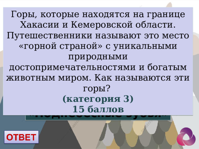Горы, которые находятся на границе Хакасии и Кемеровской области. Путешественники называют это место «горной страной» с уникальными природными достопримечательностями и богатым животным миром. Как называются эти горы? (категория 3) 15 баллов «Поднебесные зубья» 