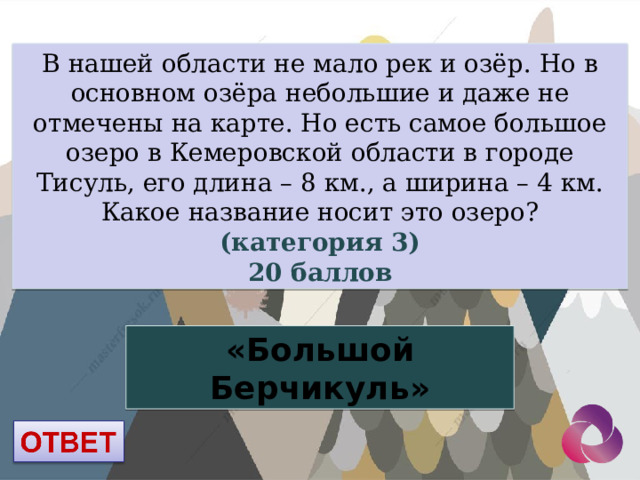 В нашей области не мало рек и озёр. Но в основном озёра небольшие и даже не отмечены на карте. Но есть самое большое озеро в Кемеровской области в городе Тисуль, его длина – 8 км., а ширина – 4 км. Какое название носит это озеро? (категория 3) 20 баллов «Большой Берчикуль» 