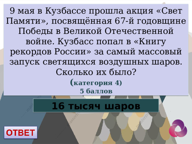 9 мая в Кузбассе прошла акция «Свет Памяти», посвящённая 67-й годовщине Победы в Великой Отечественной войне. Кузбасс попал в «Книгу рекордов России» за самый массовый запуск светящихся воздушных шаров. Сколько их было? ( категория 4) 5 баллов 16 тысяч шаров  
