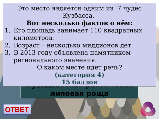 Это место является одним из 7 чудес Кузбасса. Вот несколько фактов о нём: Его площадь занимает 110 квадратных километров. Возраст – несколько миллионов лет. В 2013 году объявлена памятником регионального значения. О каком месте идет речь? (категория 4) 15 баллов Кузедеевская реликтовая липовая роща 