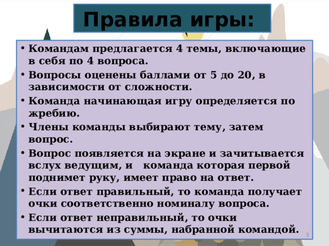 Правила игры: Командам предлагается 4 темы, включающие в себя по 4 вопроса. Вопросы оценены баллами от 5 до 20, в зависимости от сложности. Команда начинающая игру определяется по жребию. Члены команды выбирают тему, затем вопрос. Вопрос появляется на экране и зачитывается вслух ведущим, и команда которая первой поднимет руку, имеет право на ответ. Если ответ правильный, то команда получает очки соответственно номиналу вопроса. Если ответ неправильный, то очки вычитаются из суммы, набранной командой.  