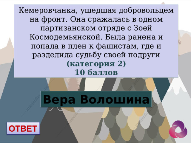 Кемеровчанка, ушедшая добровольцем на фронт. Она сражалась в одном партизанском отряде с Зоей Космодемьянской. Была ранена и попала в плен к фашистам, где и разделила судьбу своей подруги (категория 2) 10 баллов Вера Волошина 