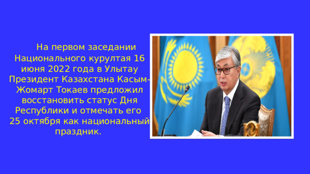  На первом заседании Национального курултая 16 июня 2022 года в Улытау Президент Казахстана Касым-Жомарт Токаев предложил восстановить статус Дня Республики и отмечать его  25 октября как национальный праздник. 
