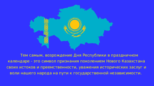 Тем самым, возрождение Дня Республики в праздничном календаре - это символ признания поколением Нового Казахстана своих истоков и преемственности, уважения исторических заслуг и воли нашего народа на пути к государственной независимости. 