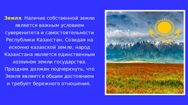 Земля . Наличие собственной земли является важным условием суверенитета и самостоятельности Республики Казахстан. Созидая на исконно казахской земле, народ Казахстана является единственным хозяином земли государства. Праздник должен подчеркнуть, что Земля является общим достоянием и требует бережного отношения. 