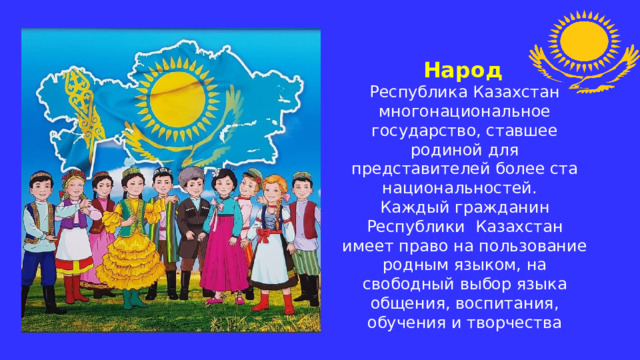 Народ  Республика Казахстан многонациональное государство, ставшее родиной для представителей более ста национальностей.  Каждый гражданин Республики Казахстан имеет право на пользование родным языком, на свободный выбор языка общения, воспитания, обучения и творчества 