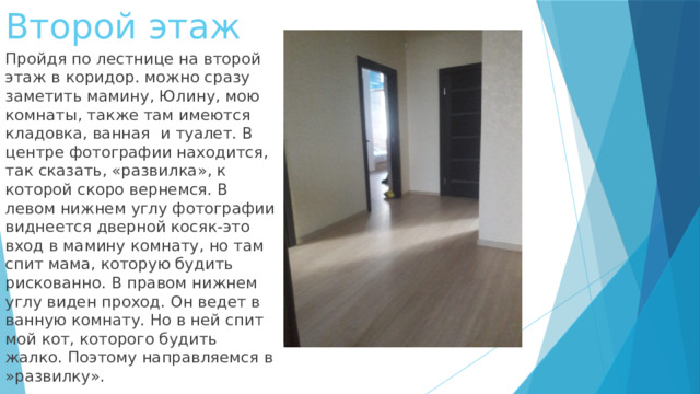 Второй этаж Пройдя по лестнице на второй этаж в коридор. можно сразу заметить мамину, Юлину, мою комнаты, также там имеются кладовка, ванная и туалет. В центре фотографии находится, так сказать, «развилка», к которой скоро вернемся. В левом нижнем углу фотографии виднеется дверной косяк-это вход в мамину комнату, но там спит мама, которую будить рискованно. В правом нижнем углу виден проход. Он ведет в ванную комнату. Но в ней спит мой кот, которого будить жалко. Поэтому направляемся в »развилку». 