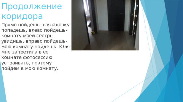 Продолжение коридора Прямо пойдешь- в кладовку попадешь, влево пойдешь-комнату моей сестры увидишь, вправо пойдешь-мою комнату найдешь. Юля мне запретила в ее комнате фотосессию устраивать, поэтому пойдем в мою комнату. 