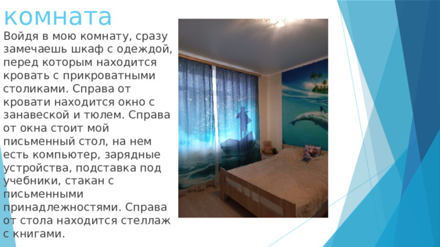 Моя комната Войдя в мою комнату, сразу замечаешь шкаф с одеждой, перед которым находится кровать с прикроватными столиками. Справа от кровати находится окно с занавеской и тюлем. Справа от окна стоит мой письменный стол, на нем есть компьютер, зарядные устройства, подставка под учебники, стакан с письменными принадлежностями. Справа от стола находится стеллаж с книгами. 