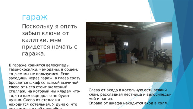 гараж Поскольку я опять забыл ключи от калитки, мне придется начать с гаража. В гараже хранятся велосипеды, газонокосилки, чемоданы, в общем, то ,чем мы не пользуемся. Если заходишь через гараж, в глаза сразу бросается шкаф со всякой всячиной, слева от него стоит железный стеллаж, на который мы кладем что-то, что нам еще долго не будет нужно. Слева от стеллажа находится котельная. Я думаю, что нет смысла о ней подробно говорить. Слева от входа в котельную есть всякий хлам, раскладная лестница и велосипеды- мой и папин. Справа от шкафа находится вход в холл. 