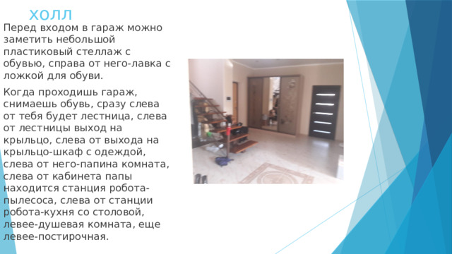 холл Перед входом в гараж можно заметить небольшой пластиковый стеллаж с обувью, справа от него-лавка с ложкой для обуви. Когда проходишь гараж, снимаешь обувь, сразу слева от тебя будет лестница, слева от лестницы выход на крыльцо, слева от выхода на крыльцо-шкаф с одеждой, слева от него-папина комната, слева от кабинета папы находится станция робота- пылесоса, слева от станции робота-кухня со столовой, левее-душевая комната, еще левее-постирочная. 