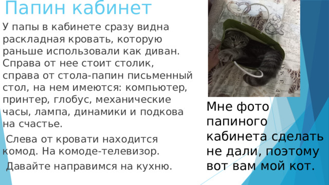 Папин кабинет У папы в кабинете сразу видна раскладная кровать, которую раньше использовали как диван. Справа от нее стоит столик, справа от стола-папин письменный стол, на нем имеются: компьютер, принтер, глобус, механические часы, лампа, динамики и подкова на счастье.  Слева от кровати находится комод. На комоде-телевизор.  Давайте направимся на кухню. Мне фото папиного кабинета сделать не дали, поэтому вот вам мой кот.  