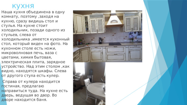 кухня Наша кухня объединена в одну комнату, поэтому ,заходя на кухню, сразу видишь стол и стулья. На кухне стоит холодильник, позади одного из стульев, слева от холодильника ,имеется кухонный стол, который виден на фото. На кухонном столе есть ножи, микроволновая печь, ваза с цветами, химия бытовая, электрическая плита, зарядное устройство. Над этим столом ,как видно, находятся шкафы. Слева от другого стула есть кулер.  Справа от кулера находится гостиная, предлагаю направиться туда. На кухне есть дверь, ведущая во двор. Во дворе находится баня. 