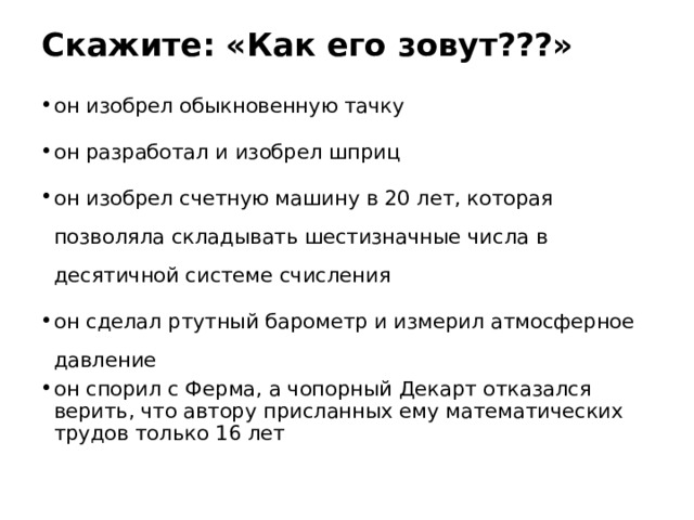 Скажите: «Как его зовут???»   он изобрел обыкновенную тачку он разработал и изобрел шприц он изобрел счетную машину в 20 лет, которая позволяла складывать шестизначные числа в десятичной системе счисления он сделал ртутный барометр и измерил атмосферное давление он спорил с Ферма, а чопорный Декарт отказался верить, что автору присланных ему математических трудов только 16 лет  
