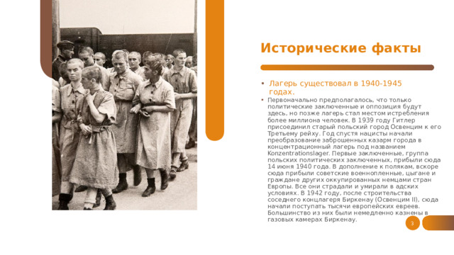Исторические факты Лагерь существовал в 1940-1945 годах. Первоначально предполагалось, что только политические заключенные и оппозиция будут здесь, но позже лагерь стал местом истребления более миллиона человек. В 1939 году Гитлер присоединил старый польский город Освенцим к его Третьему рейху. Год спустя нацисты начали преобразование заброшенных казарм города в концентрационный лагерь под названием Konzentrationslager. Первые заключенные, группа польских политических заключенных, прибыли сюда 14 июня 1940 года. В дополнение к полякам, вскоре сюда прибыли советские военнопленные, цыгане и граждане других оккупированных немцами стран Европы. Все они страдали и умирали в адских условиях. В 1942 году, после строительства соседнего концлагеря Биркенау (Освенцим II), сюда начали поступать тысячи европейских евреев. Большинство из них были немедленно казнены в газовых камерах Биркенау. 1 