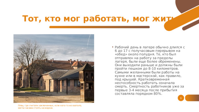 Тот, кто мог работать, мог жить Рабочий день в лагере обычно длился с 6 до 17 с получасовым перерывом на «обед» около полудня. Те, кто был отправлен на работу за пределы лагеря, были еще более обременены. Они выходили раньше и должны были пройти пешком до 8-10 километров. Самыми желанными были работы на кухне или в мастерской, как правило, под крышей. Кратковременная неспособность работать означала смерть. Смертность работников уже за первые 3-4 месяца после прибытия составляла порядком 80%. 1 Плац, где считали заключенных, если кого-то не хватало, могли часами стоять на морозе. 1 