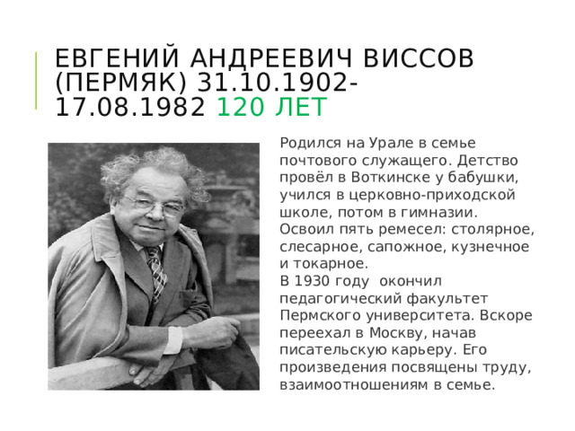 Евгений Андреевич Виссов (Пермяк) 31.10.1902-17.08.1982 120 лет Родился на Урале в семье почтового служащего. Детство провёл в Воткинске у бабушки, учился в церковно-приходской школе, потом в гимназии. Освоил пять ремесел: столярное, слесарное, сапожное, кузнечное и токарное. В 1930 году окончил педагогический факультет Пермского университета. Вскоре переехал в Москву, начав писательскую карьеру. Его произведения посвящены труду, взаимоотношениям в семье. 