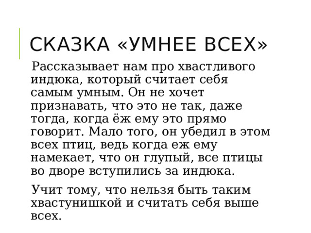 Сказка «Умнее всех» Рассказывает нам про хвастливого индюка, который считает себя самым умным. Он не хочет признавать, что это не так, даже тогда, когда ёж ему это прямо говорит. Мало того, он убедил в этом всех птиц, ведь когда еж ему намекает, что он глупый, все птицы во дворе вступились за индюка. Учит тому, что нельзя быть таким хвастунишкой и считать себя выше всех. 