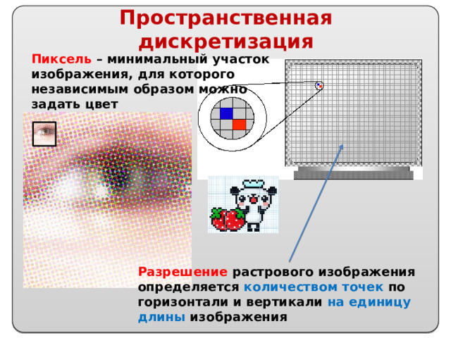 Пространственная дискретизация Пиксель – минимальный участок изображения, для которого независимым образом можно задать цвет Разрешение растрового изображения определяется количеством точек по горизонтали и вертикали на единицу длины изображения 