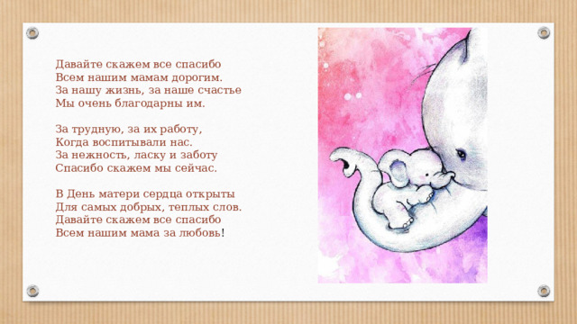 Давайте скажем все спасибо Всем нашим мамам дорогим. За нашу жизнь, за наше счастье Мы очень благодарны им. За трудную, за их работу, Когда воспитывали нас. За нежность, ласку и заботу Спасибо скажем мы сейчас. В День матери сердца открыты Для самых добрых, теплых слов. Давайте скажем все спасибо Всем нашим мама за любовь ! 