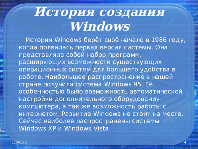 История создания Windows  История Windows берёт своё начало в 1986 году, когда появилась первая версия системы. Она представляла собой набор программ, расширяющих возможности существующих операционных систем для большего удобства в работе. Наибольшее распространение в нашей стране получила система Windows 95. Её особенностью было возможность автоматической настройки дополнительного оборудования компьютера, а так же возможность работы с интернетом. Развитие Windows не стоит на месте. Сейчас наиболее распространены системы Windows XP и Windows  Vista. 11/30/22  