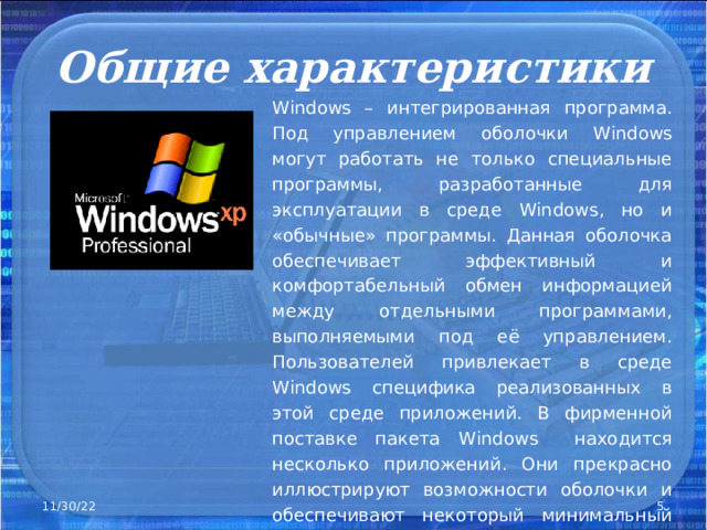 Общие характеристики Windows – интегрированная программа. Под управлением оболочки Windows могут работать не только специальные программы, разработанные для эксплуатации в среде Windows , но и «обычные» программы. Данная оболочка обеспечивает эффективный и комфортабельный обмен информацией между отдельными программами, выполняемыми под её управлением. Пользователей привлекает в среде Windows специфика реализованных в этой среде приложений. В фирменной поставке пакета Windows находится несколько приложений. Они прекрасно иллюстрируют возможности оболочки и обеспечивают некоторый минимальный сервис . 11/30/22  
