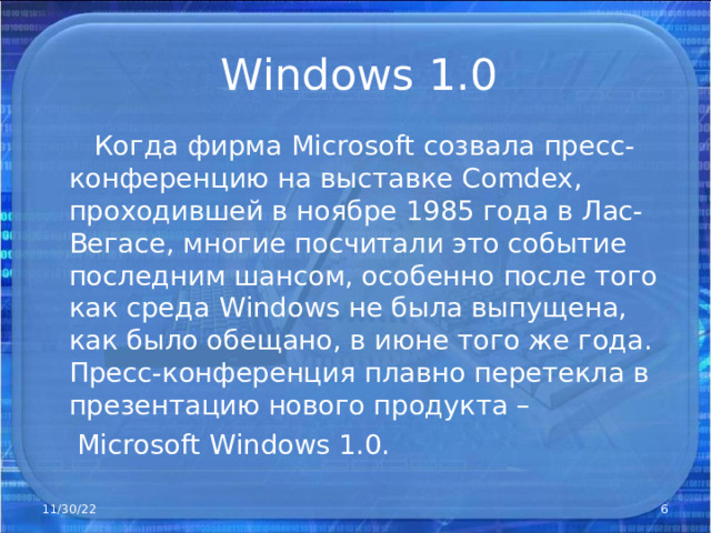 Windows 1.0  Когда фирма Microsoft созвала пресс-конференцию на выставке Comdex , проходившей в ноябре 1985 года в Лас-Вегасе, многие посчитали это событие последним шансом, особенно после того как среда Windows не была выпущена, как было обещано, в июне того же года. Пресс-конференция плавно перетекла в презентацию нового продукта –  Microsoft Windows 1.0. 11/30/22  