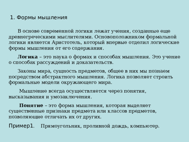  1. Формы мышления  В основе современной логики лежат учения, созданные еще древнегреческими мыслителями. Основоположником формальной логики является Аристотель, который впервые отделил логические формы мышления от его содержания.  Логика – это наука о формах и способах мышления. Это учение о способах рассуждений и доказательств.  Законы мира, сущность предметов, общее в них мы познаем посредством абстрактного мышления. Логика позволяет строить формальные модели окружающего мира.  Мышление всегда осуществляется через понятия, высказывания и умозаключения.  Понятие – это форма мышления, которая выделяет существенные признаки предмета или классов предметов, позволяющие отличать их от других. Пример1 . Прямоугольник, проливной дождь, компьютер. 