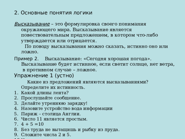 2. Основные понятия логики Высказывание  – это формулировка своего понимания окружающего мира. Высказывание является повествовательным предложением, в котором что-либо утверждается или отрицается.  По поводу высказывания можно сказать, истинно оно или ложно. Пример 2 . Высказывание: «Сегодня хорошая погода». Высказывание будет истинное, если светит солнце, нет ветра, в противном случае – ложное. Упражнение 1 (устно)  Какие из предложений являются высказываниями? Определите их истинность. Какой длины лента? Прослушайте сообщение. Делайте утреннюю зарядку! Назовите устройство вода информации Париж – столица Англии. Число 11 является простым. 4 + 5 =10 Без труда не вытащишь и рыбку из пруда. Сложите числа 2 и 5. Некоторые медведи живут на севере. Все медведи – бурые.  